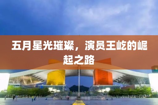 五月星光璀璨，演员王屹的崛起之路