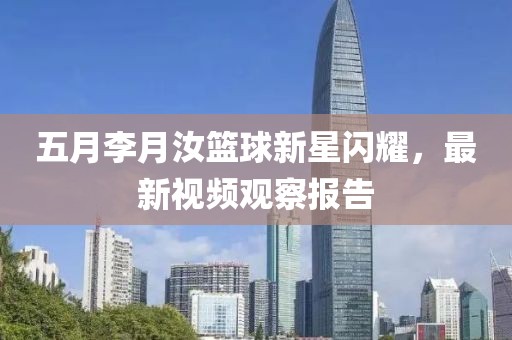 五月李月汝篮球新星闪耀，最新视频观察报告