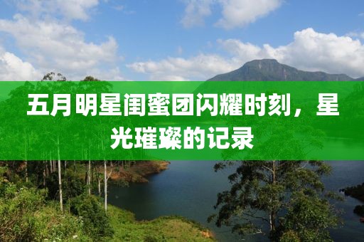 五月明星闺蜜团闪耀时刻，星光璀璨的记录