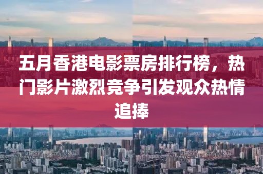 五月香港电影票房排行榜，热门影片激烈竞争引发观众热情追捧