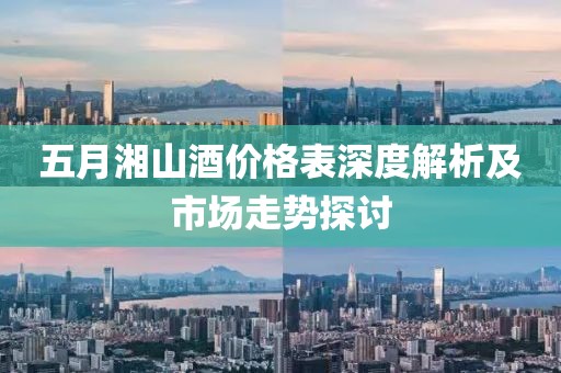 五月湘山酒价格表深度解析及市场走势探讨