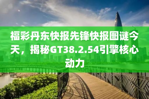 福彩丹东快报先锋快报图谜今天，揭秘GT38.2.54引擎核心动力