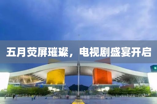五月荧屏璀璨，电视剧盛宴开启