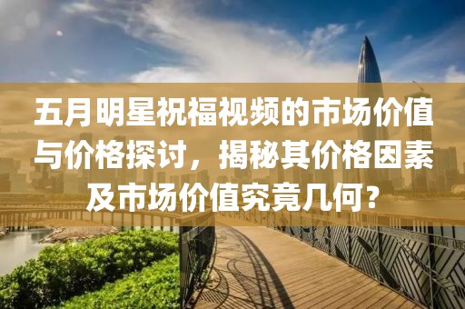 五月明星祝福视频的市场价值与价格探讨，揭秘其价格因素及市场价值究竟几何？