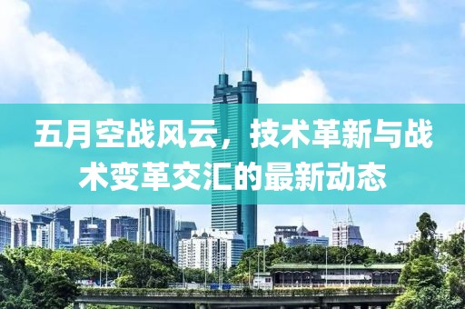 五月空战风云，技术革新与战术变革交汇的最新动态