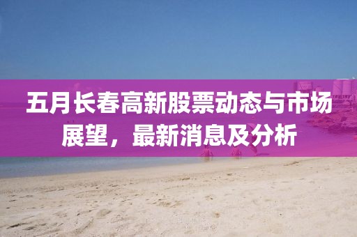 五月长春高新股票动态与市场展望，最新消息及分析