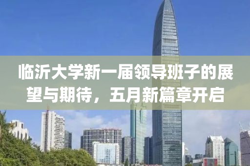 临沂大学新一届领导班子的展望与期待，五月新篇章开启