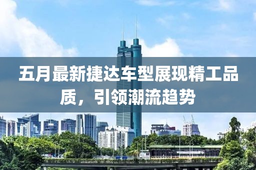 五月最新捷达车型展现精工品质，引领潮流趋势
