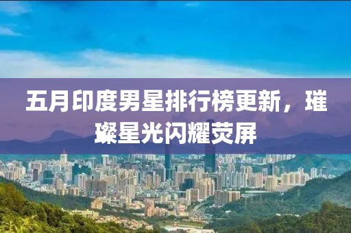 五月印度男星排行榜更新，璀璨星光闪耀荧屏