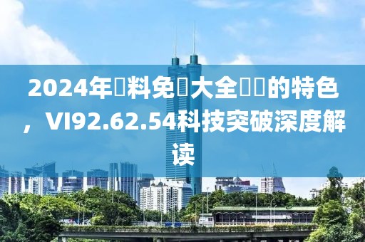 2024年資料免費大全優勢的特色，VI92.62.54科技突破深度解读