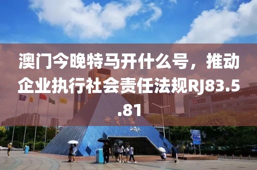 澳门今晚特马开什么号，推动企业执行社会责任法规RJ83.5.81