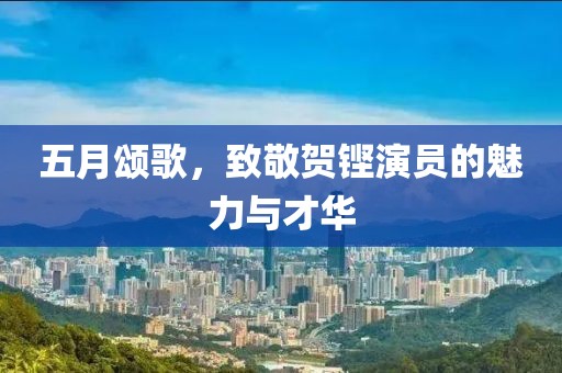 五月颂歌，致敬贺铿演员的魅力与才华