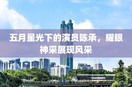 五月星光下的演员陈承，耀眼神采展现风采