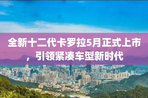 全新十二代卡罗拉5月正式上市，引领紧凑车型新时代