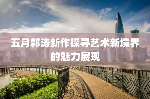 五月郭涛新作探寻艺术新境界的魅力展现