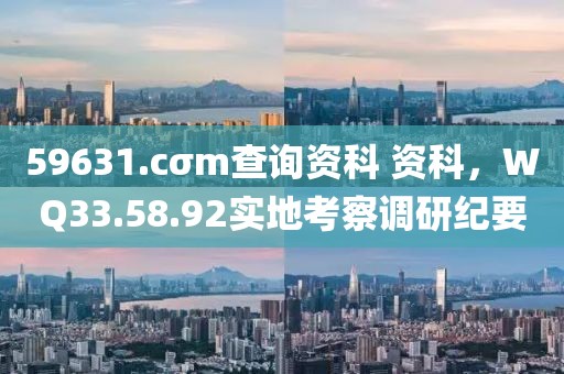 59631.cσm查询资科 资科，WQ33.58.92实地考察调研纪要