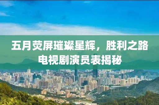 五月荧屏璀璨星辉，胜利之路电视剧演员表揭秘