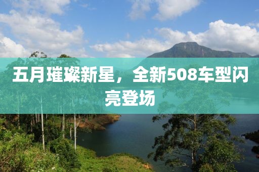 五月璀璨新星，全新508车型闪亮登场