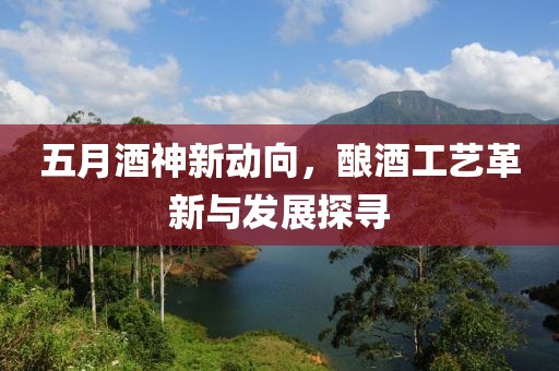 五月酒神新动向，酿酒工艺革新与发展探寻