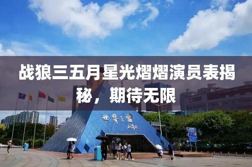战狼三五月星光熠熠演员表揭秘，期待无限