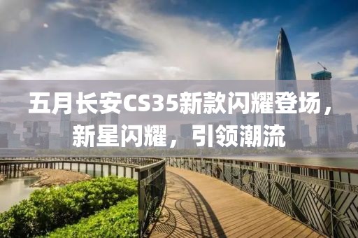 五月长安CS35新款闪耀登场，新星闪耀，引领潮流
