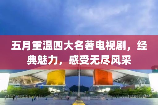 五月重温四大名著电视剧，经典魅力，感受无尽风采