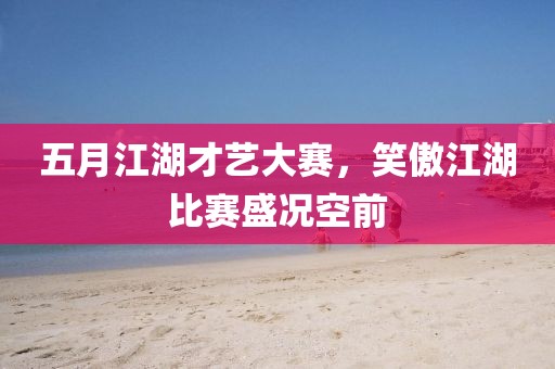 五月江湖才艺大赛，笑傲江湖比赛盛况空前