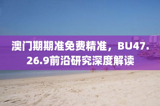 澳门期期准免费精准，BU47.26.9前沿研究深度解读