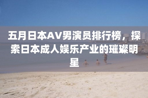 五月日本AV男演员排行榜，探索日本成人娱乐产业的璀璨明星
