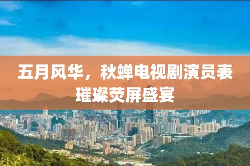 五月风华，秋蝉电视剧演员表璀璨荧屏盛宴