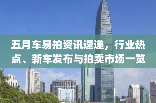 五月车易拍资讯速递，行业热点、新车发布与拍卖市场一览