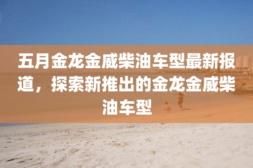 五月金龙金威柴油车型最新报道，探索新推出的金龙金威柴油车型