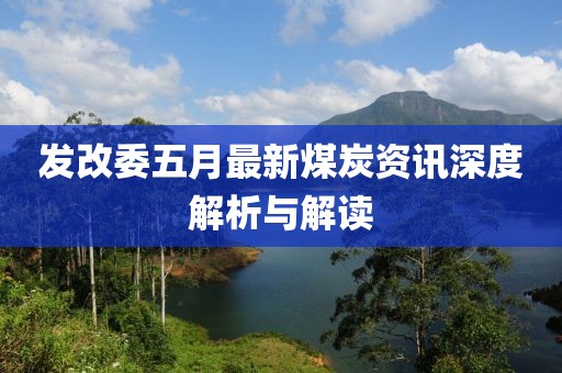 发改委五月最新煤炭资讯深度解析与解读