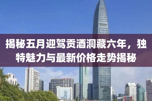 揭秘五月迎驾贡酒洞藏六年，独特魅力与最新价格走势揭秘