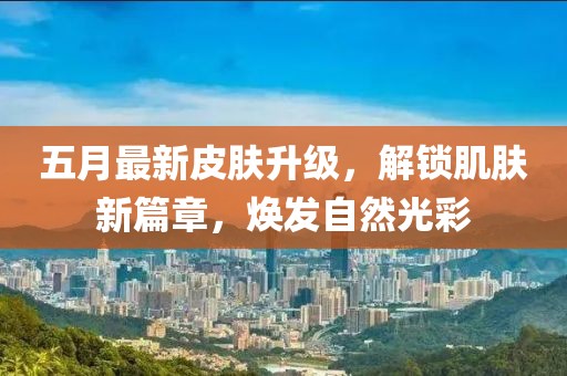 五月最新皮肤升级，解锁肌肤新篇章，焕发自然光彩