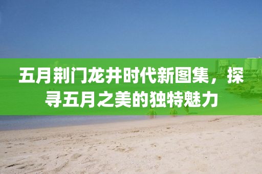 五月荆门龙井时代新图集，探寻五月之美的独特魅力