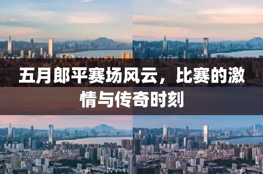 五月郎平赛场风云，比赛的激情与传奇时刻