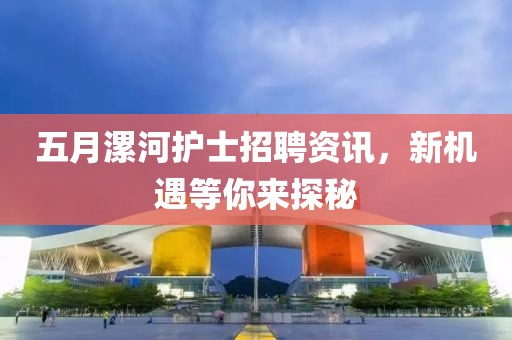 五月漯河护士招聘资讯，新机遇等你来探秘