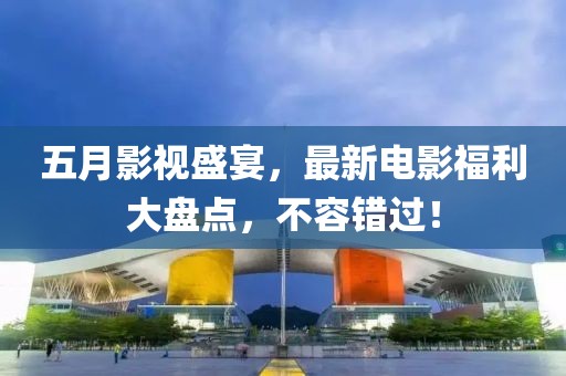 五月影视盛宴，最新电影福利大盘点，不容错过！