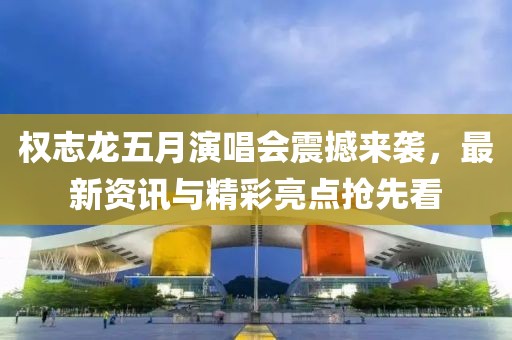 权志龙五月演唱会震撼来袭，最新资讯与精彩亮点抢先看