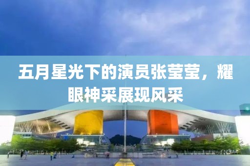五月星光下的演员张莹莹，耀眼神采展现风采