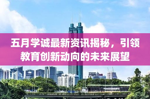 五月学诚最新资讯揭秘，引领教育创新动向的未来展望