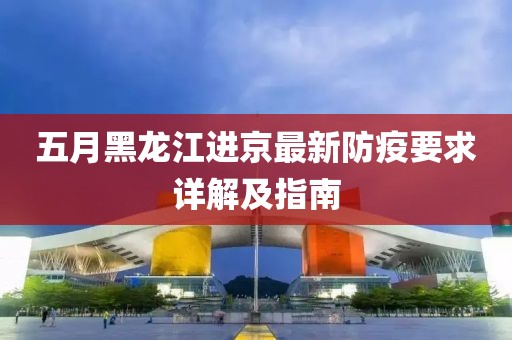 五月黑龙江进京最新防疫要求详解及指南