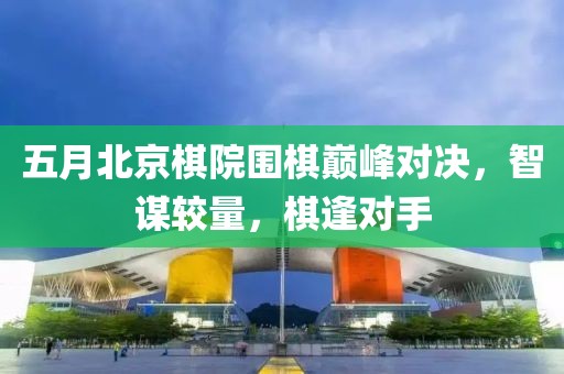 五月北京棋院围棋巅峰对决，智谋较量，棋逢对手