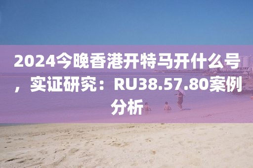 2024今晚香港开特马开什么号，实证研究：RU38.57.80案例分析