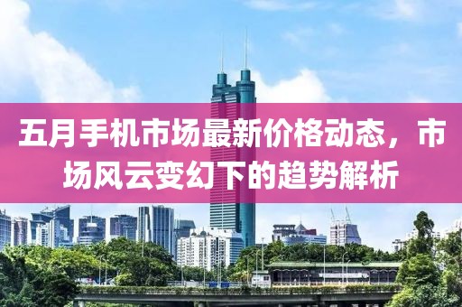 五月手机市场最新价格动态，市场风云变幻下的趋势解析