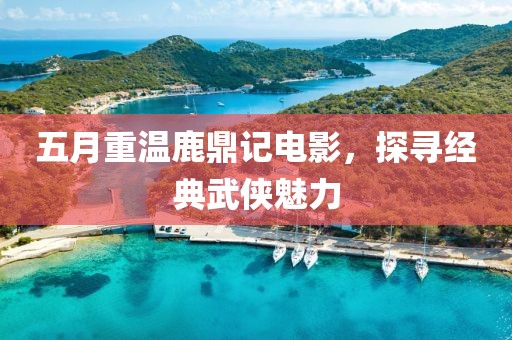 五月重温鹿鼎记电影，探寻经典武侠魅力