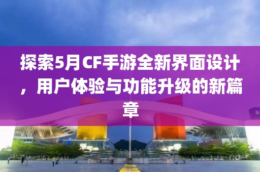 探索5月CF手游全新界面设计，用户体验与功能升级的新篇章