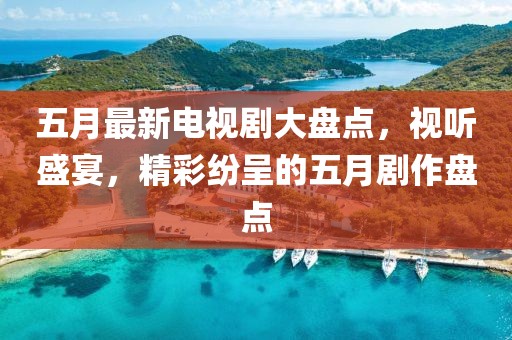 五月最新电视剧大盘点，视听盛宴，精彩纷呈的五月剧作盘点