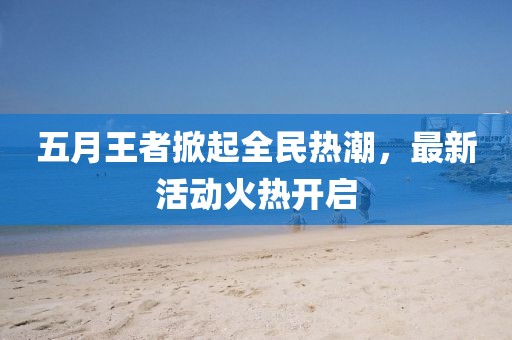 五月王者掀起全民热潮，最新活动火热开启